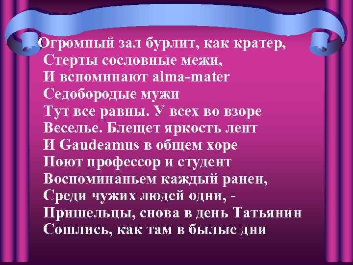 Огромный зал бурлит, как кратер, Стерты сословные межи, И вспоминают alma-mater Седобородые мужи Тут