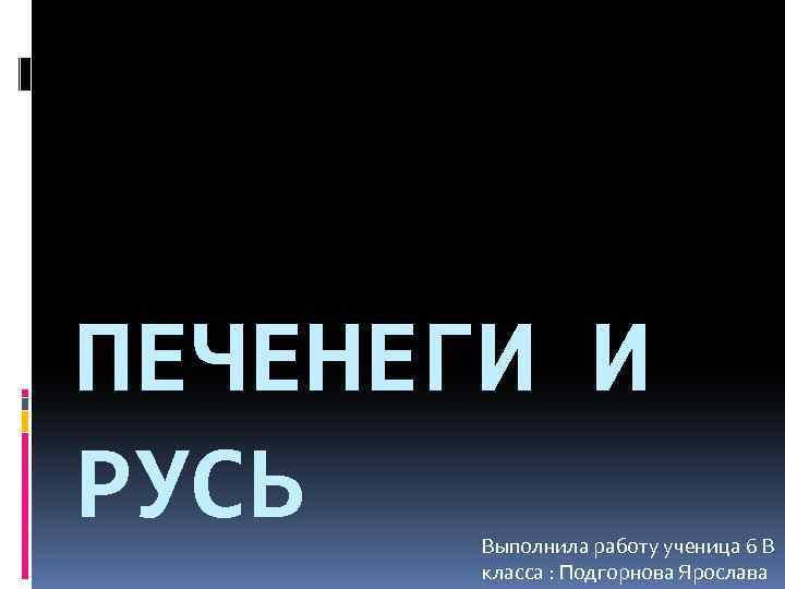ПЕЧЕНЕГИ И РУСЬ Выполнила работу ученица 6 В класса : Подгорнова Ярослава 