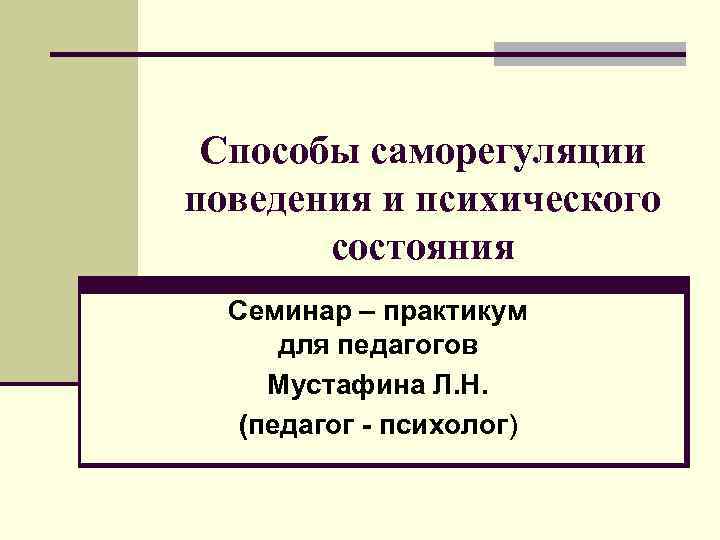 Способы саморегуляции поведения и психического состояния Семинар – практикум для педагогов Мустафина Л. Н.