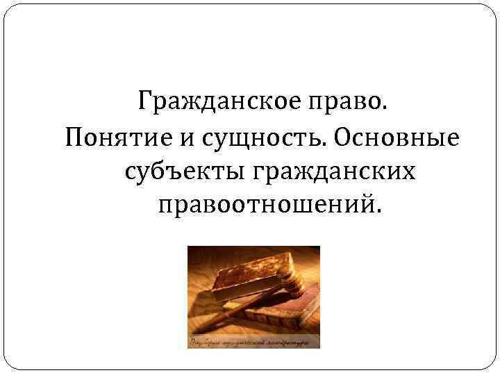 Гражданское право. Понятие и сущность. Основные субъекты гражданских правоотношений. 