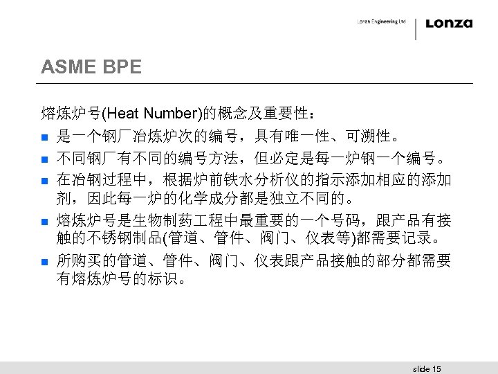 ASME BPE 熔炼炉号(Heat Number)的概念及重要性： n 是一个钢厂冶炼炉次的编号，具有唯一性、可溯性。 n 不同钢厂有不同的编号方法，但必定是每一炉钢一个编号。 n 在冶钢过程中，根据炉前铁水分析仪的指示添加相应的添加 剂，因此每一炉的化学成分都是独立不同的。 n 熔炼炉号是生物制药 程中最重要的一个号码，跟产品有接