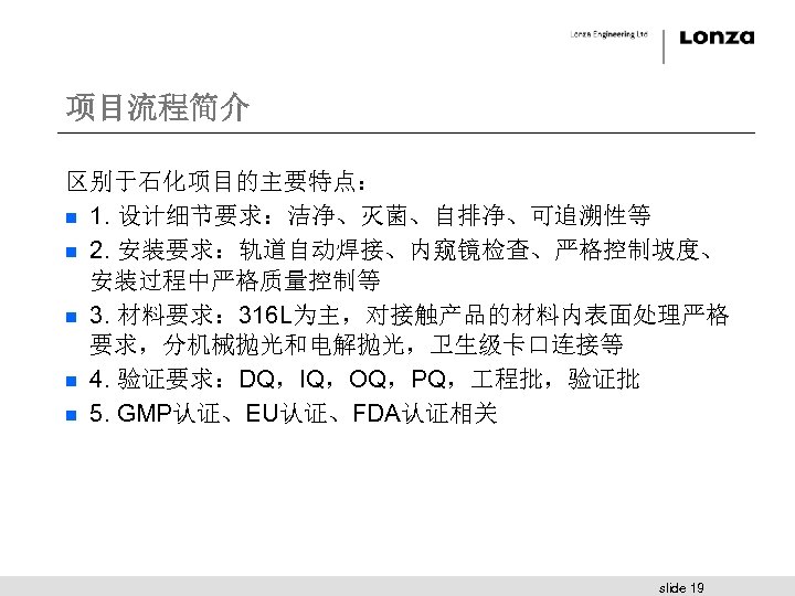 项目流程简介 区别于石化项目的主要特点： n 1. 设计细节要求：洁净、灭菌、自排净、可追溯性等 n 2. 安装要求：轨道自动焊接、内窥镜检查、严格控制坡度、 安装过程中严格质量控制等 n 3. 材料要求： 316 L为主，对接触产品的材料内表面处理严格