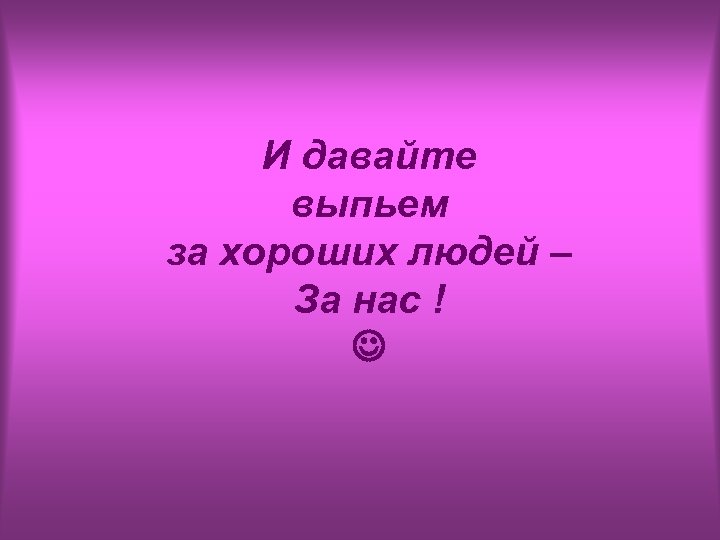 И давайте выпьем за хороших людей – За нас ! 