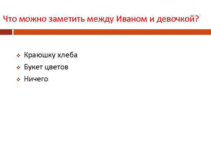 Что можно заметить между Иваном и девочкой? v v v Краюшку хлеба Букет цветов