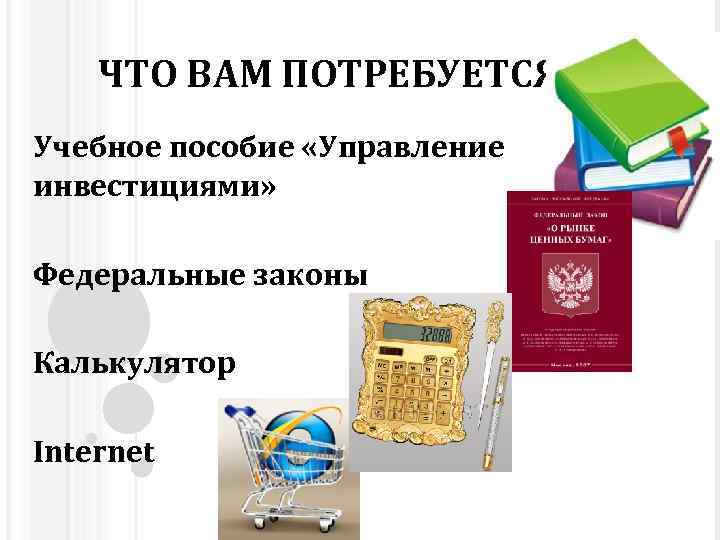 ЧТО ВАМ ПОТРЕБУЕТСЯ? Учебное пособие «Управление инвестициями» Федеральные законы Калькулятор Internet 