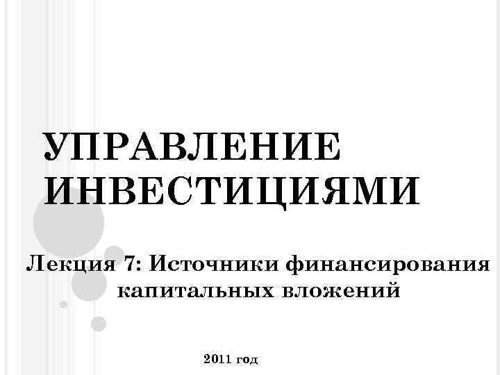 УПРАВЛЕНИЕ ИНВЕСТИЦИЯМИ Лекция 7: Источники финансирования капитальных вложений 2011 год 
