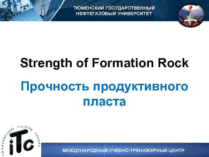 ТЮМЕНСКИЙ ГОСУДАРСТВЕННЫЙ НЕФТЕГАЗОВЫЙ УНИВЕРСИТЕТ Strength of Formation Rock Прочность продуктивного пласта МЕЖДУНАРОДНЫЙ УЧЕБНО-ТРЕНАЖЕРНЫЙ ЦЕНТР