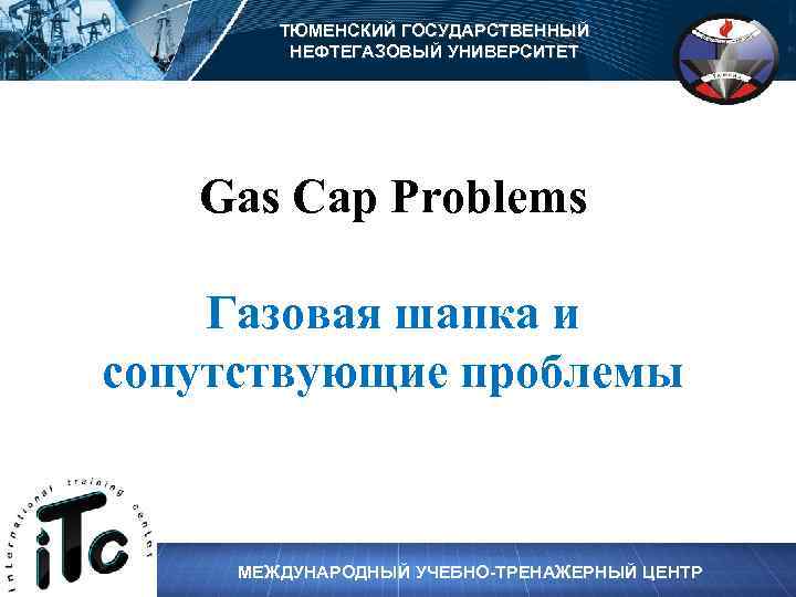 ТЮМЕНСКИЙ ГОСУДАРСТВЕННЫЙ НЕФТЕГАЗОВЫЙ УНИВЕРСИТЕТ Gas Cap Problems Газовая шапка и сопутствующие проблемы МЕЖДУНАРОДНЫЙ УЧЕБНО-ТРЕНАЖЕРНЫЙ