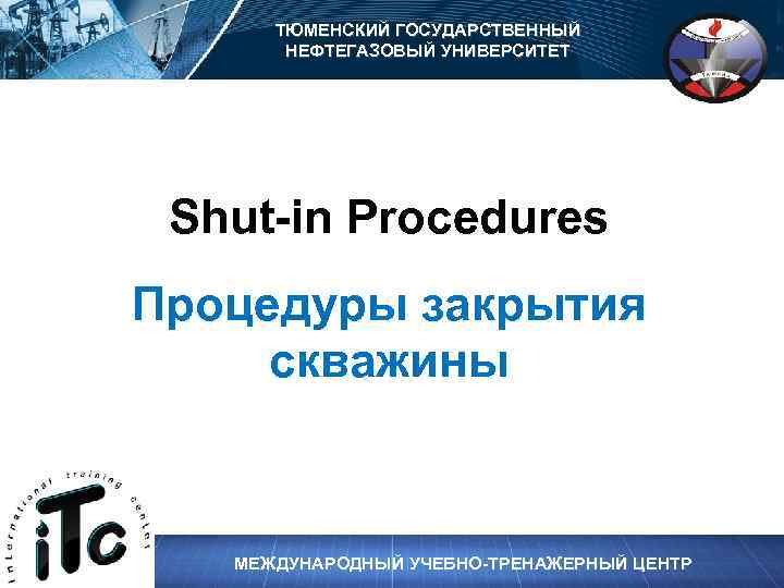 ТЮМЕНСКИЙ ГОСУДАРСТВЕННЫЙ НЕФТЕГАЗОВЫЙ УНИВЕРСИТЕТ Shut-in Procedures Процедуры закрытия скважины МЕЖДУНАРОДНЫЙ УЧЕБНО-ТРЕНАЖЕРНЫЙ ЦЕНТР 