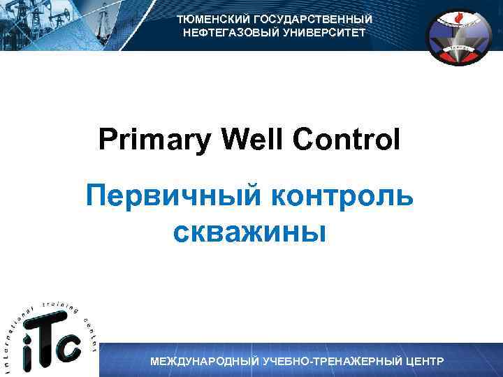 ТЮМЕНСКИЙ ГОСУДАРСТВЕННЫЙ НЕФТЕГАЗОВЫЙ УНИВЕРСИТЕТ Primary Well Control Первичный контроль скважины МЕЖДУНАРОДНЫЙ УЧЕБНО-ТРЕНАЖЕРНЫЙ ЦЕНТР 