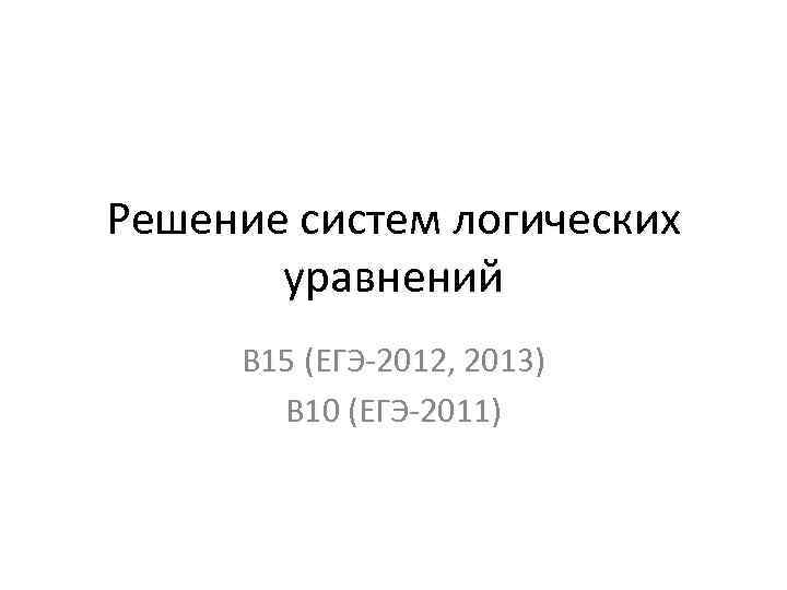 Решение систем логических уравнений В 15 (ЕГЭ-2012, 2013) В 10 (ЕГЭ-2011) 