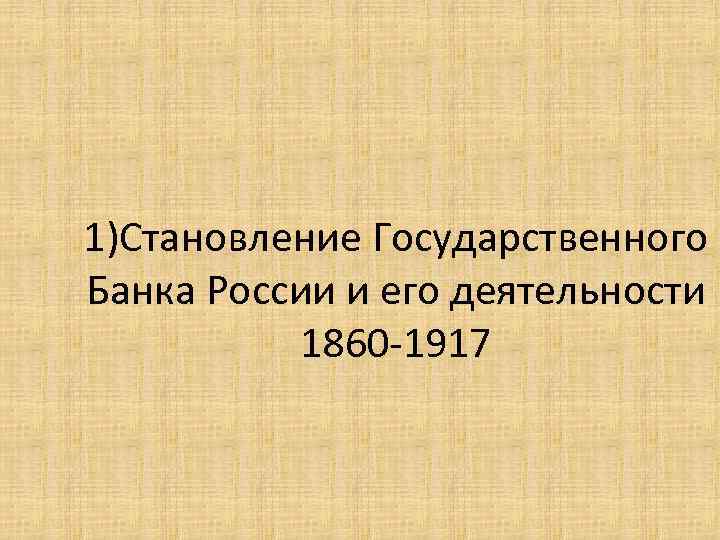 1)Становление Государственного Банка России и его деятельности 1860 -1917 