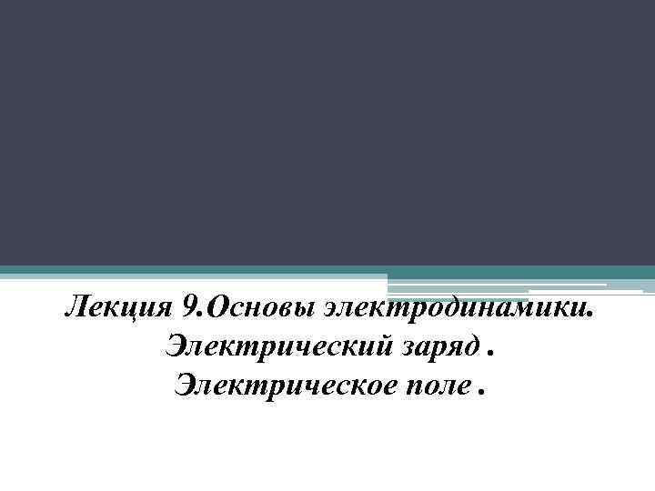 Лекция 9. Основы электродинамики. Электрический заряд. Электрическое поле. 