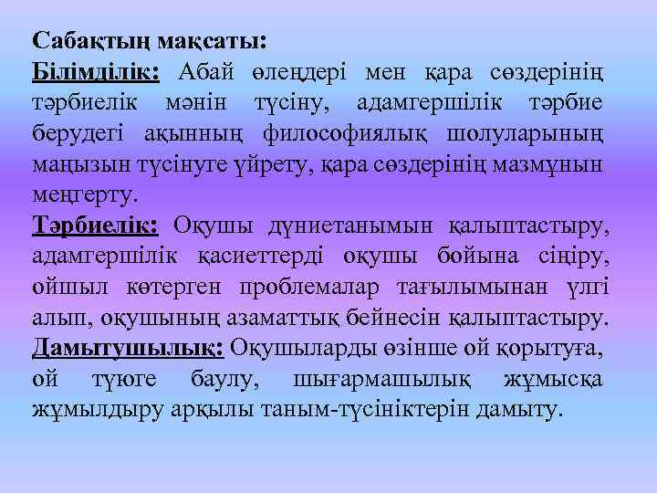 Сабақтың мақсаты: Білімділік: Абай өлеңдері мен қара сөздерінің тәрбиелік мәнін түсіну, адамгершілік тәрбие берудегі