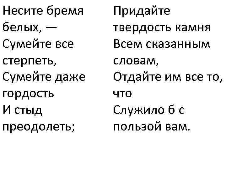 Несите бремя белых, — Сумейте все стерпеть, Сумейте даже гордость И стыд преодолеть; Придайте