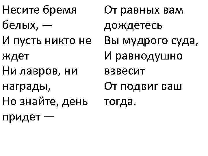 Несите бремя белых, — И пусть никто не ждет Ни лавров, ни награды, Но