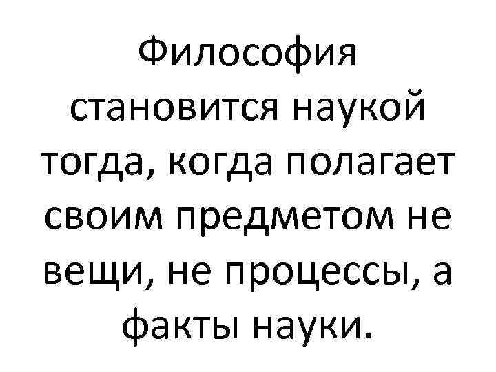 Философия становится наукой тогда, когда полагает своим предметом не вещи, не процессы, а факты