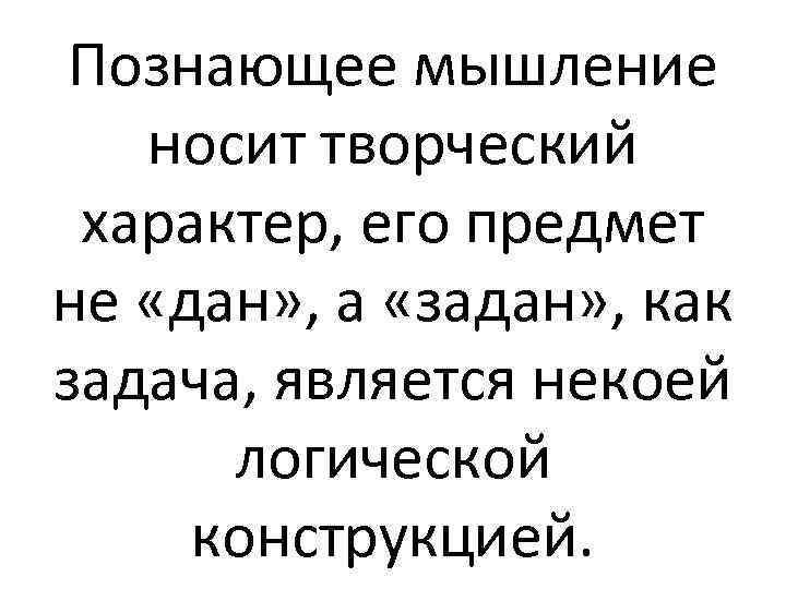Познающее мышление носит творческий характер, его предмет не «дан» , а «задан» , как