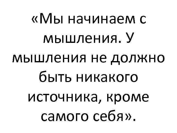  «Мы начинаем с мышления. У мышления не должно быть никакого источника, кроме самого