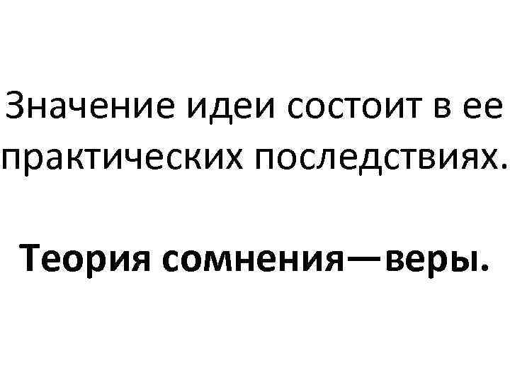Значение идеи состоит в ее практических последствиях. Теория сомнения—веры. 