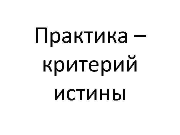 Практика – критерий истины 