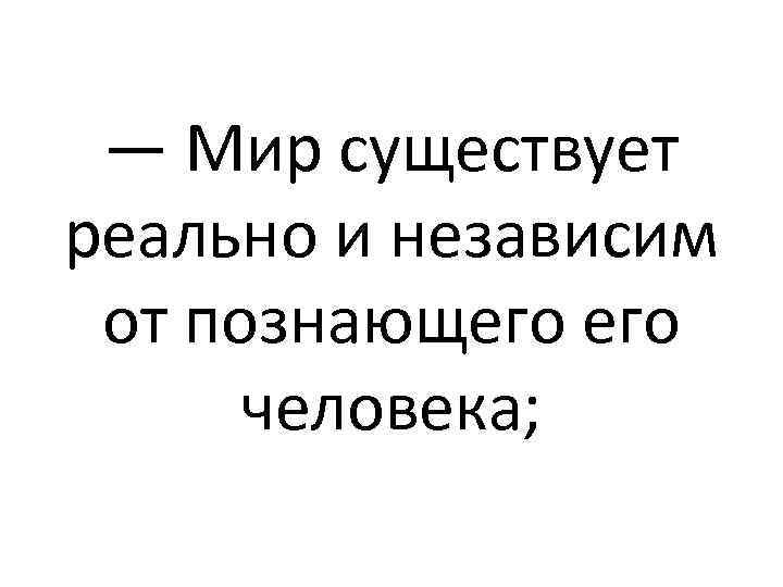 — Мир существует реально и независим от познающего человека; 