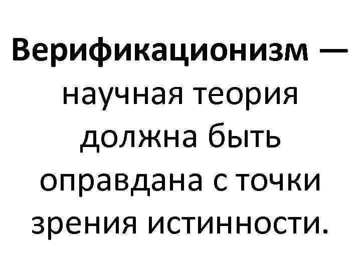 Верификационизм — научная теория должна быть оправдана с точки зрения истинности. 
