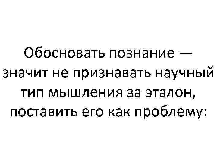 Обосновать познание — значит не признавать научный тип мышления за эталон, поставить его как