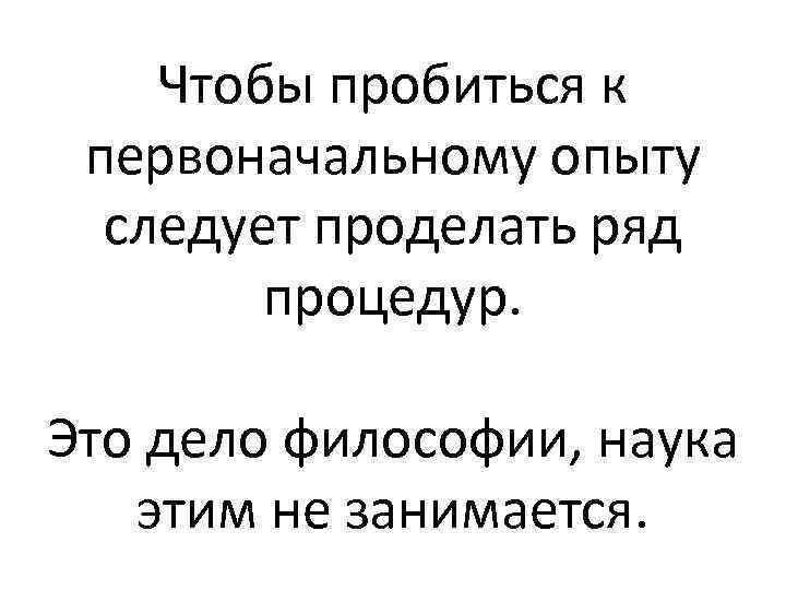 Чтобы пробиться к первоначальному опыту следует проделать ряд процедур. Это дело философии, наука этим