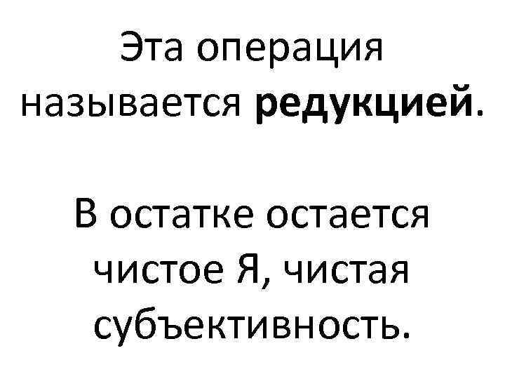 Эта операция называется редукцией. В остатке остается чистое Я, чистая субъективность. 