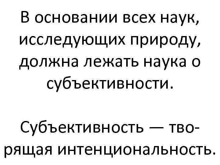 В основании всех наук, исследующих природу, должна лежать наука о субъективности. Субъективность — творящая