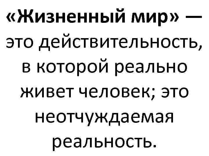  «Жизненный мир» — это действительность, в которой реально живет человек; это неотчуждаемая реальность.