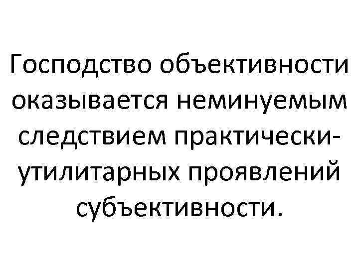 Господство объективности оказывается неминуемым следствием практическиутилитарных проявлений субъективности. 