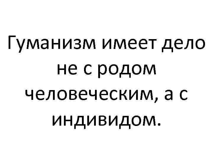 Гуманизм имеет дело не с родом человеческим, а с индивидом. 