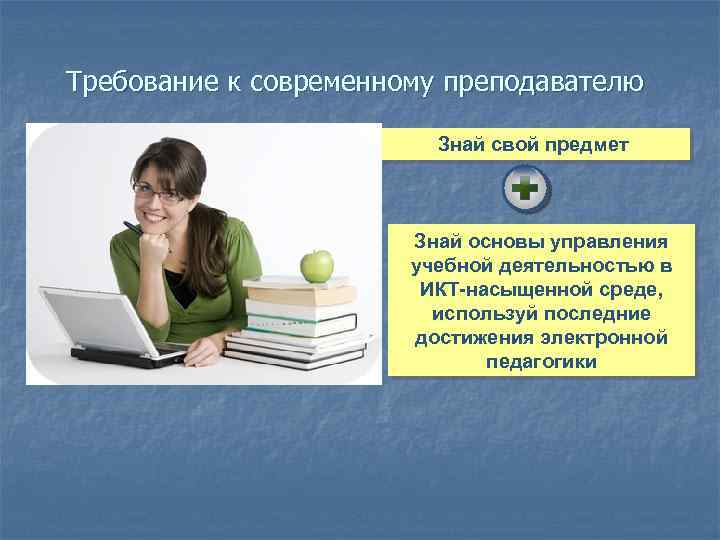 Требование к современному преподавателю Знай свой предмет Знай основы управления учебной деятельностью в ИКТ-насыщенной