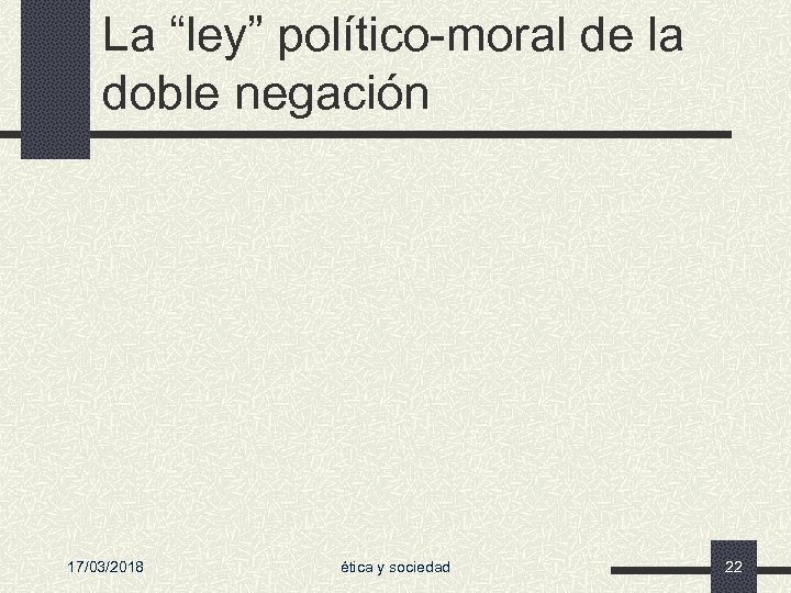 La “ley” político-moral de la doble negación 17/03/2018 ética y sociedad 22 
