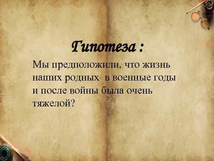 Гипотеза : Мы предположили, что жизнь наших родных в военные годы и после войны