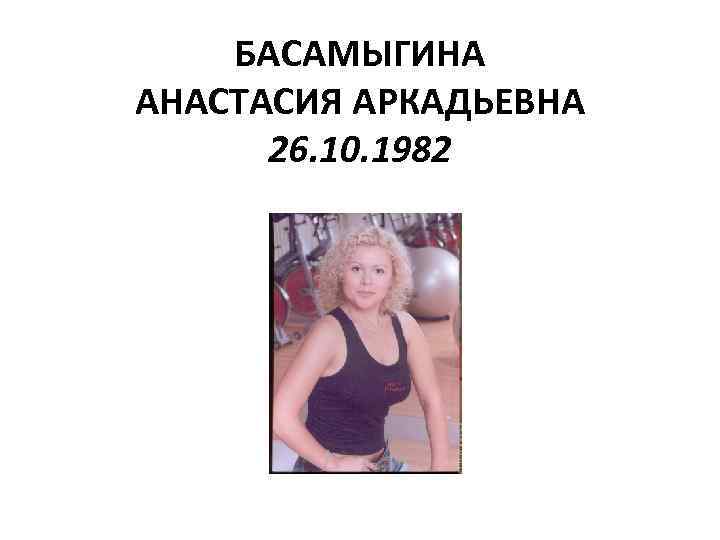 БАСАМЫГИНА АНАСТАСИЯ АРКАДЬЕВНА 26. 10. 1982 