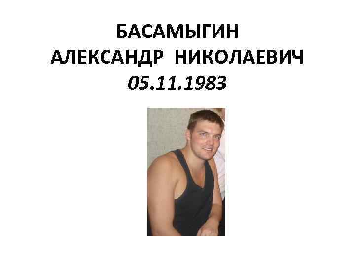 БАСАМЫГИН АЛЕКСАНДР НИКОЛАЕВИЧ 05. 11. 1983 
