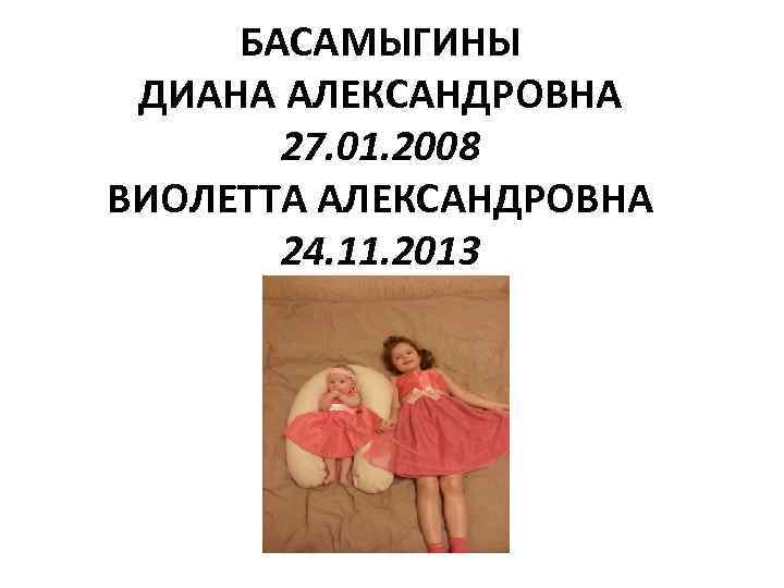 БАСАМЫГИНЫ ДИАНА АЛЕКСАНДРОВНА 27. 01. 2008 ВИОЛЕТТА АЛЕКСАНДРОВНА 24. 11. 2013 