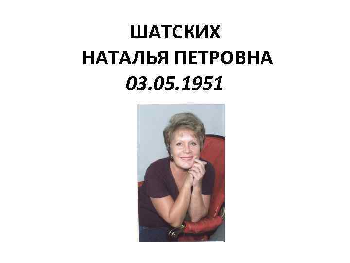 ШАТСКИХ НАТАЛЬЯ ПЕТРОВНА 03. 05. 1951 