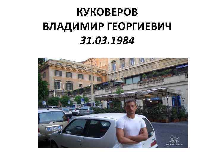 КУКОВЕРОВ ВЛАДИМИР ГЕОРГИЕВИЧ 31. 03. 1984 