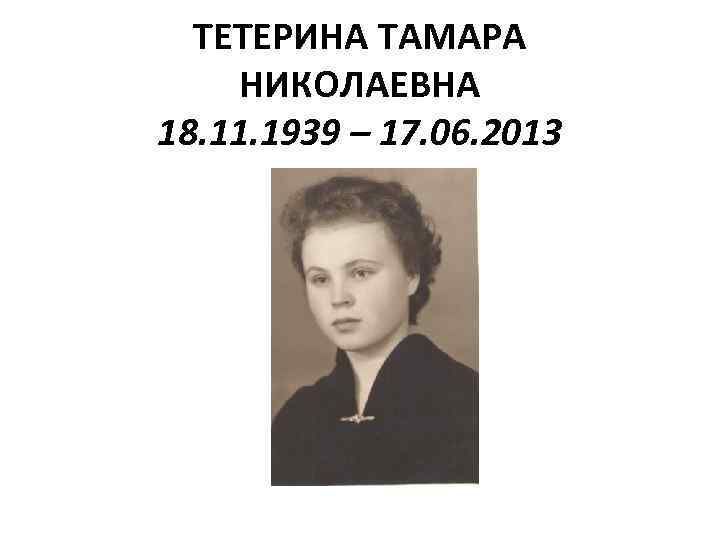 ТЕТЕРИНА ТАМАРА НИКОЛАЕВНА 18. 11. 1939 – 17. 06. 2013 