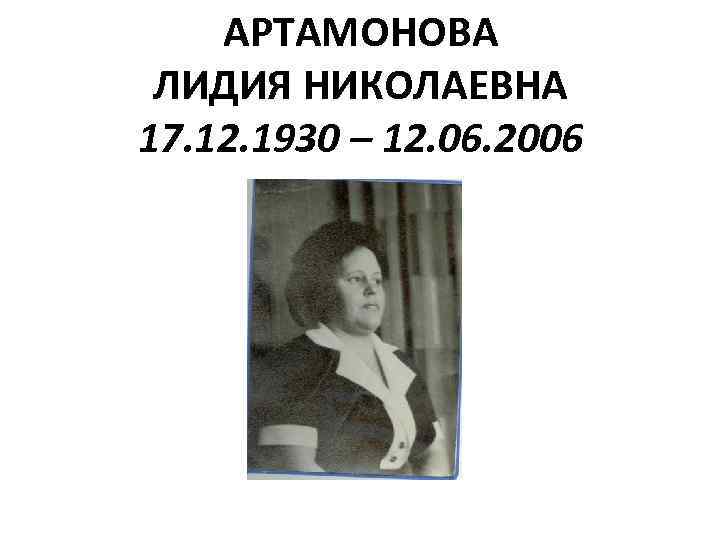 АРТАМОНОВА ЛИДИЯ НИКОЛАЕВНА 17. 12. 1930 – 12. 06. 2006 