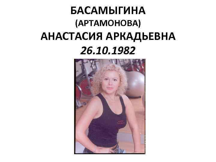 БАСАМЫГИНА (АРТАМОНОВА) АНАСТАСИЯ АРКАДЬЕВНА 26. 10. 1982 