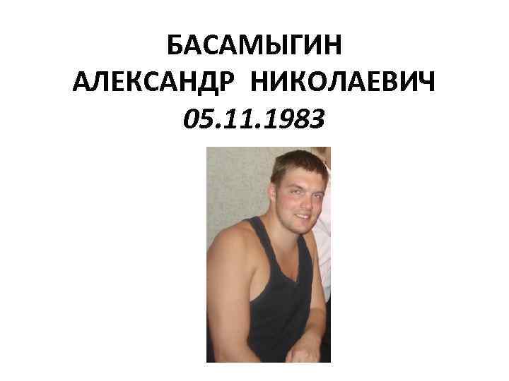 БАСАМЫГИН АЛЕКСАНДР НИКОЛАЕВИЧ 05. 11. 1983 