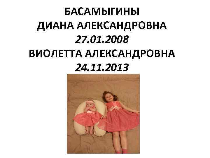 БАСАМЫГИНЫ ДИАНА АЛЕКСАНДРОВНА 27. 01. 2008 ВИОЛЕТТА АЛЕКСАНДРОВНА 24. 11. 2013 