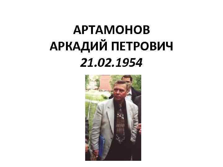 АРТАМОНОВ АРКАДИЙ ПЕТРОВИЧ 21. 02. 1954 