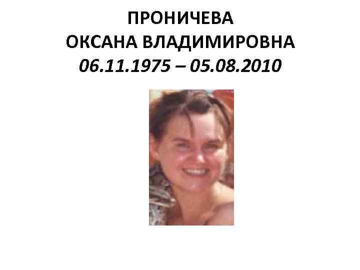 ПРОНИЧЕВА ОКСАНА ВЛАДИМИРОВНА 06. 11. 1975 – 05. 08. 2010 