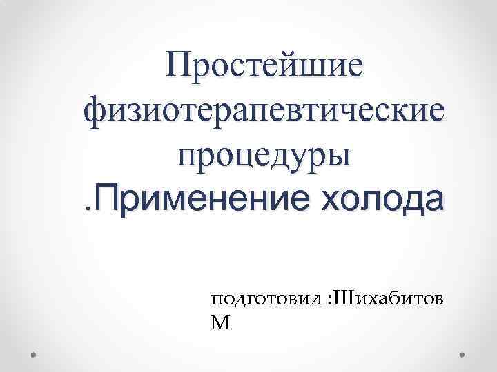 Простейшие физиотерапевтические процедуры. Применение холода подготовил : Шихабитов М 